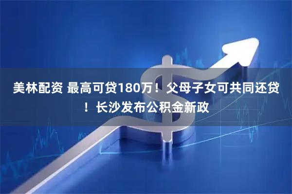 美林配资 最高可贷180万！父母子女可共同还贷！长沙发布公积金新政