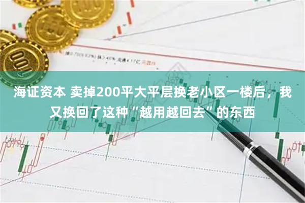海证资本 卖掉200平大平层换老小区一楼后，我又换回了这种“越用越回去”的东西