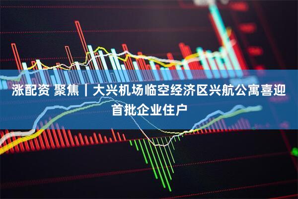 涨配资 聚焦｜大兴机场临空经济区兴航公寓喜迎首批企业住户